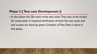 Phase 3 [Test case Development ]:
• In this phase the QA team write test cases.They also write scripts
for automation if required.Verification of both the test cases and
test scripts are done by peers. Creation of Test Data is done in
this phase.
 