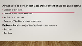 Activities to be done inTest Case Development phase are given below:
• Creation of test cases
• Creation of test scripts if required
• Verification of test cases
• Creation of Test Data in testing environment
Deliverables (Outcome) ofTest Case Development phase are:
• Test cases
• Test Data
 