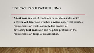 TEST CASE IN SOFTWARETESTING
• A test case is a set of conditions or variables under which
a tester will determine whether a system under test satisfies
requirements or works correctly.The process of
developing test cases can also help find problems in the
requirements or design of an application.
 