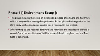 Phase 4 [ Environment Setup ]:
• This phase includes the setup or installation process of software and hardware
which is required for testing the application. In this phase the integration of the
third party application is also carried out if required in the project.
• After setting up the required software and hardware the installation of build is
tested. Once the installation of build is successful and complete then the Test
Data is generated.
 