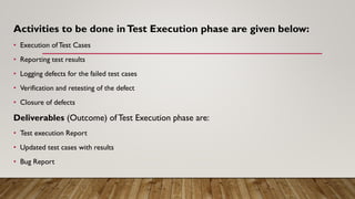 Activities to be done inTest Execution phase are given below:
• Execution ofTest Cases
• Reporting test results
• Logging defects for the failed test cases
• Verification and retesting of the defect
• Closure of defects
Deliverables (Outcome) of Test Execution phase are:
• Test execution Report
• Updated test cases with results
• Bug Report
 