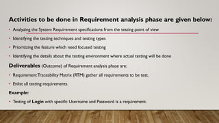 Activities to be done in Requirement analysis phase are given below:
• Analyzing the System Requirement specifications from the testing point of view
• Identifying the testing techniques and testing types
• Prioritizing the feature which need focused testing
• Identifying the details about the testing environment where actual testing will be done
Deliverables (Outcome) of Requirement analysis phase are:
• RequirementTraceability Matrix (RTM) gather all requirements to be test.
• Enlist all testing requirements.
Example:
• Testing of Login with specific Username and Password is a requirement.
 