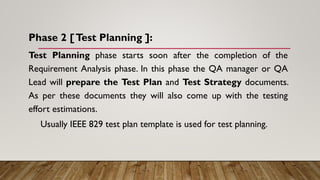 Phase 2 [Test Planning ]:
Test Planning phase starts soon after the completion of the
Requirement Analysis phase. In this phase the QA manager or QA
Lead will prepare the Test Plan and Test Strategy documents.
As per these documents they will also come up with the testing
effort estimations.
Usually IEEE 829 test plan template is used for test planning.
 