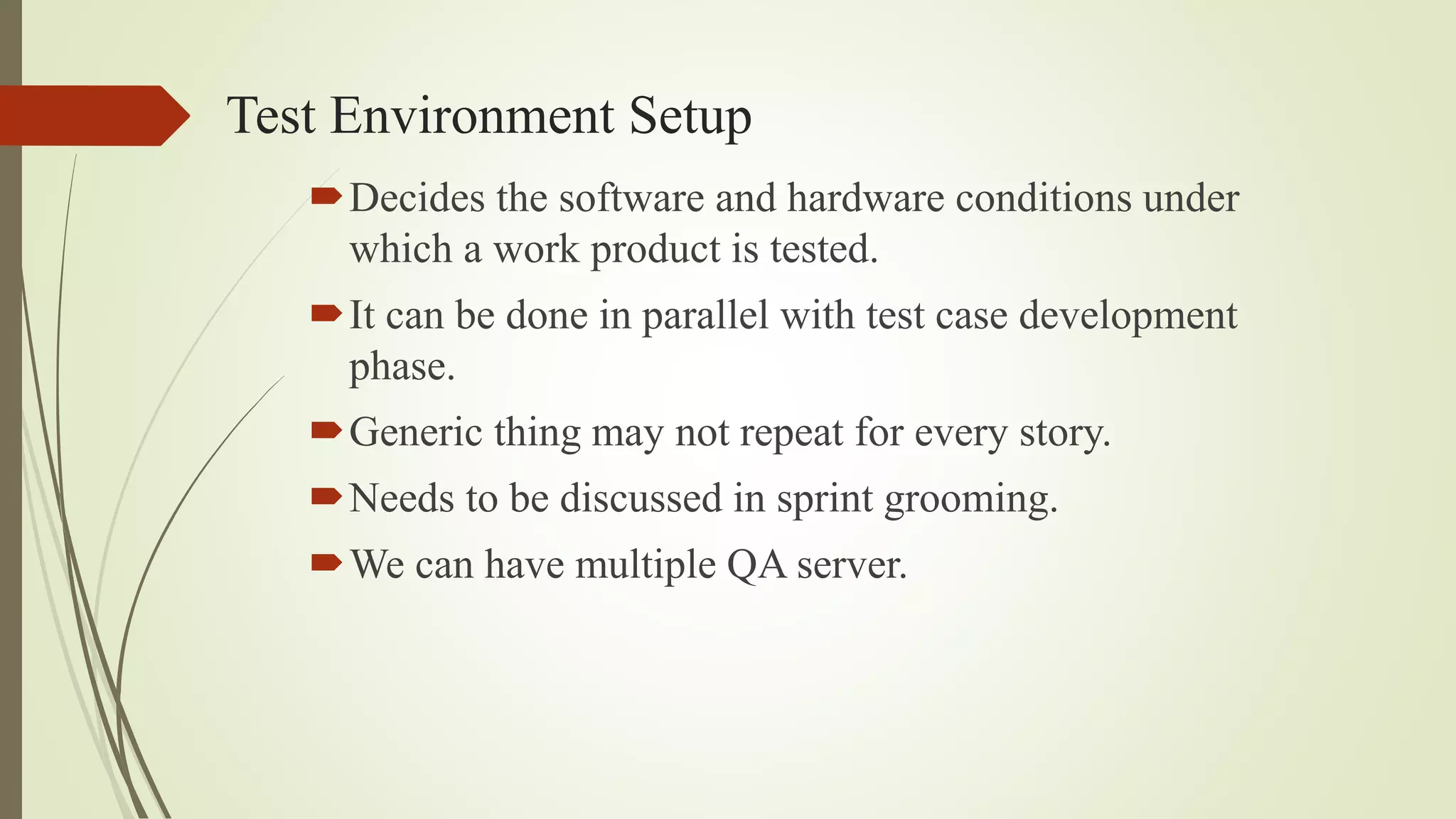 Test Environment Setup
Decides the software and hardware conditions under
which a work product is tested.
It can be done in parallel with test case development
phase.
Generic thing may not repeat for every story.
Needs to be discussed in sprint grooming.
We can have multiple QA server.
 