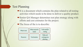 Test Planning
It is a document which contains the plan related to all testing
activities which needs to be done to deliver a quality product.
Senior QA Manager determines test plan strategy along with
efforts and cost estimates for the project.
The focus of the is to describe:
Testduration
Resources
Whatto test
Whatcannotbe
tested
Toolsusedfor
testing
Risksand
contingencies
planning
 