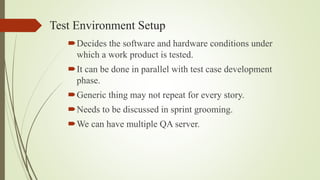 Test Environment Setup
Decides the software and hardware conditions under
which a work product is tested.
It can be done in parallel with test case development
phase.
Generic thing may not repeat for every story.
Needs to be discussed in sprint grooming.
We can have multiple QA server.
 