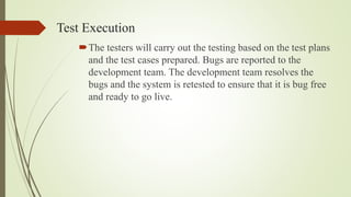 Test Execution
The testers will carry out the testing based on the test plans
and the test cases prepared. Bugs are reported to the
development team. The development team resolves the
bugs and the system is retested to ensure that it is bug free
and ready to go live.
 