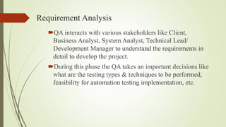 Requirement Analysis
QA interacts with various stakeholders like Client,
Business Analyst, System Analyst, Technical Lead/
Development Manager to understand the requirements in
detail to develop the project.
During this phase the QA takes an important decisions like
what are the testing types & techniques to be performed,
feasibility for automation testing implementation, etc.
 