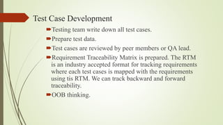 Test Case Development
Testing team write down all test cases.
Prepare test data.
Test cases are reviewed by peer members or QA lead.
Requirement Traceability Matrix is prepared. The RTM
is an industry accepted format for tracking requirements
where each test cases is mapped with the requirements
using tis RTM. We can track backward and forward
traceability.
OOB thinking.
 