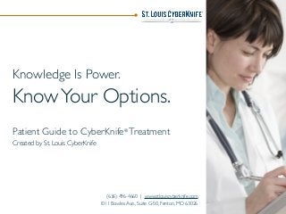 Knowledge Is Power.
KnowYour Options.
Patient Guide to CyberKnife®
Treatment
Created by St. Louis CyberKnife
(636) 496-4660 | www.stlouiscyberknife.com
1011 Bowles Ave., Suite G-50, Fenton, MO 63026
 