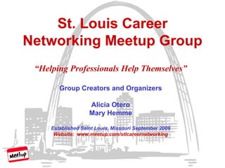 St. Louis Career Networking Meetup Group “ Helping Professionals Help Themselves” Group Creators and Organizers Alicia Otero Mary Hemme Established Saint Louis, Missouri September 2009 Website:  www.meetup.com/stlcareernetworking 