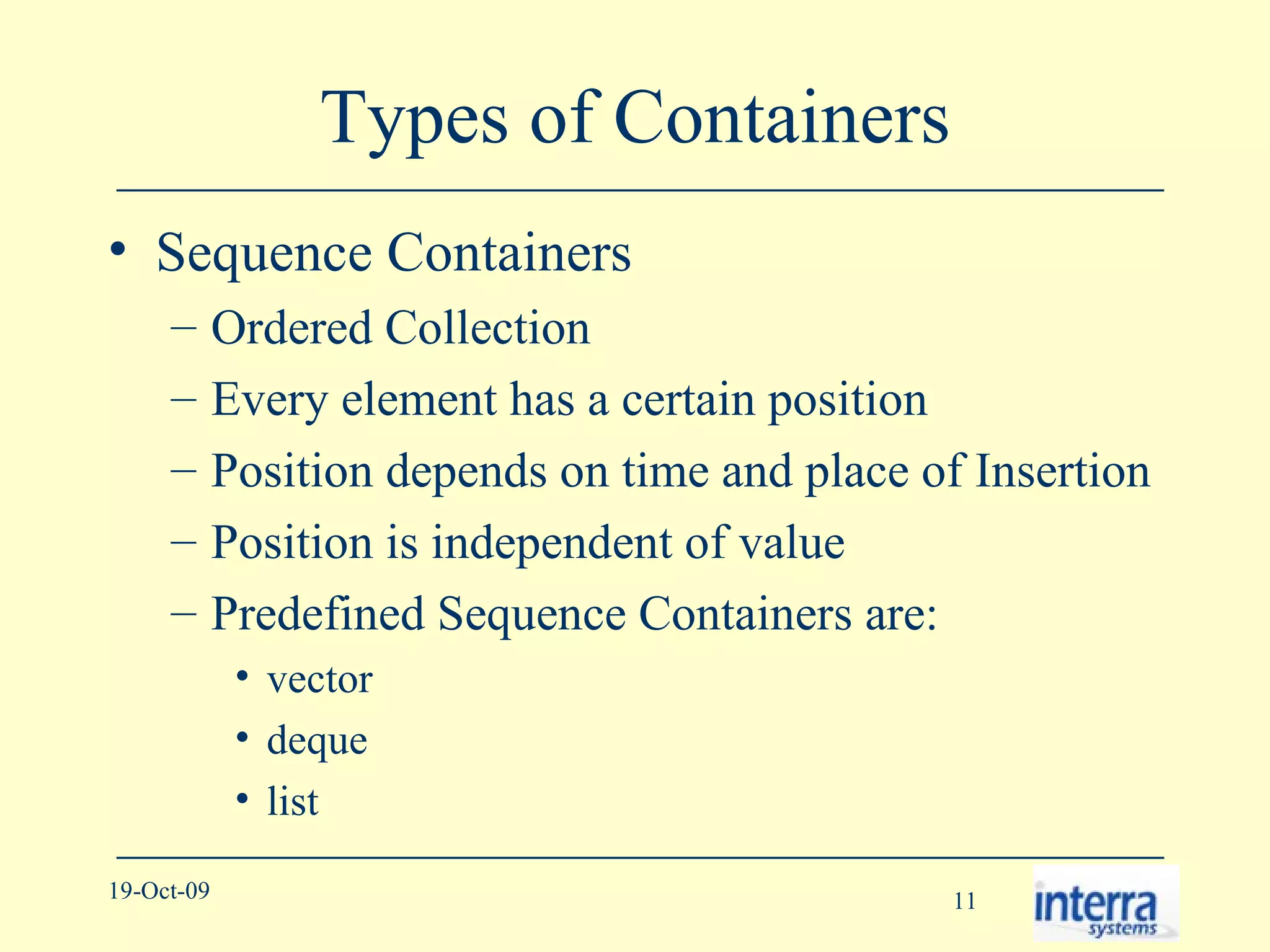 Types of Containers Sequence Containers Ordered Collection Every element has a certain position Position depends on time and place of Insertion Position is independent of value Predefined Sequence Containers are: vector deque list 