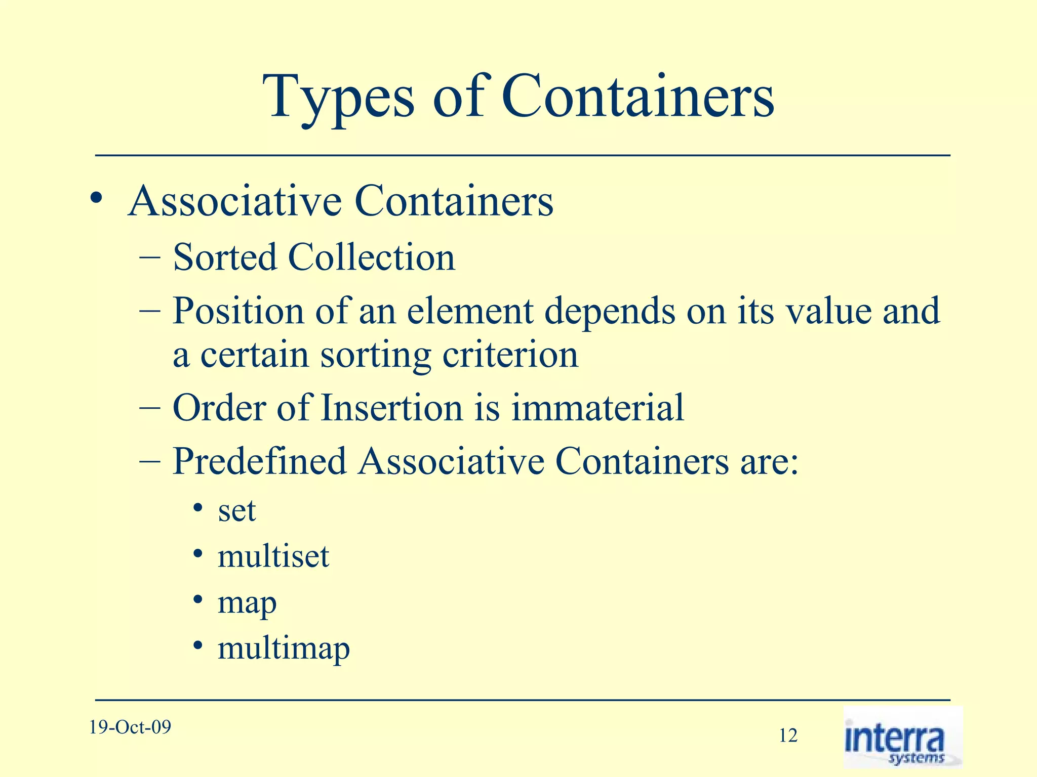 Types of Containers Associative Containers Sorted Collection Position of an element depends on its value and a certain sorting criterion Order of Insertion is immaterial Predefined Associative Containers are: set multiset map multimap 