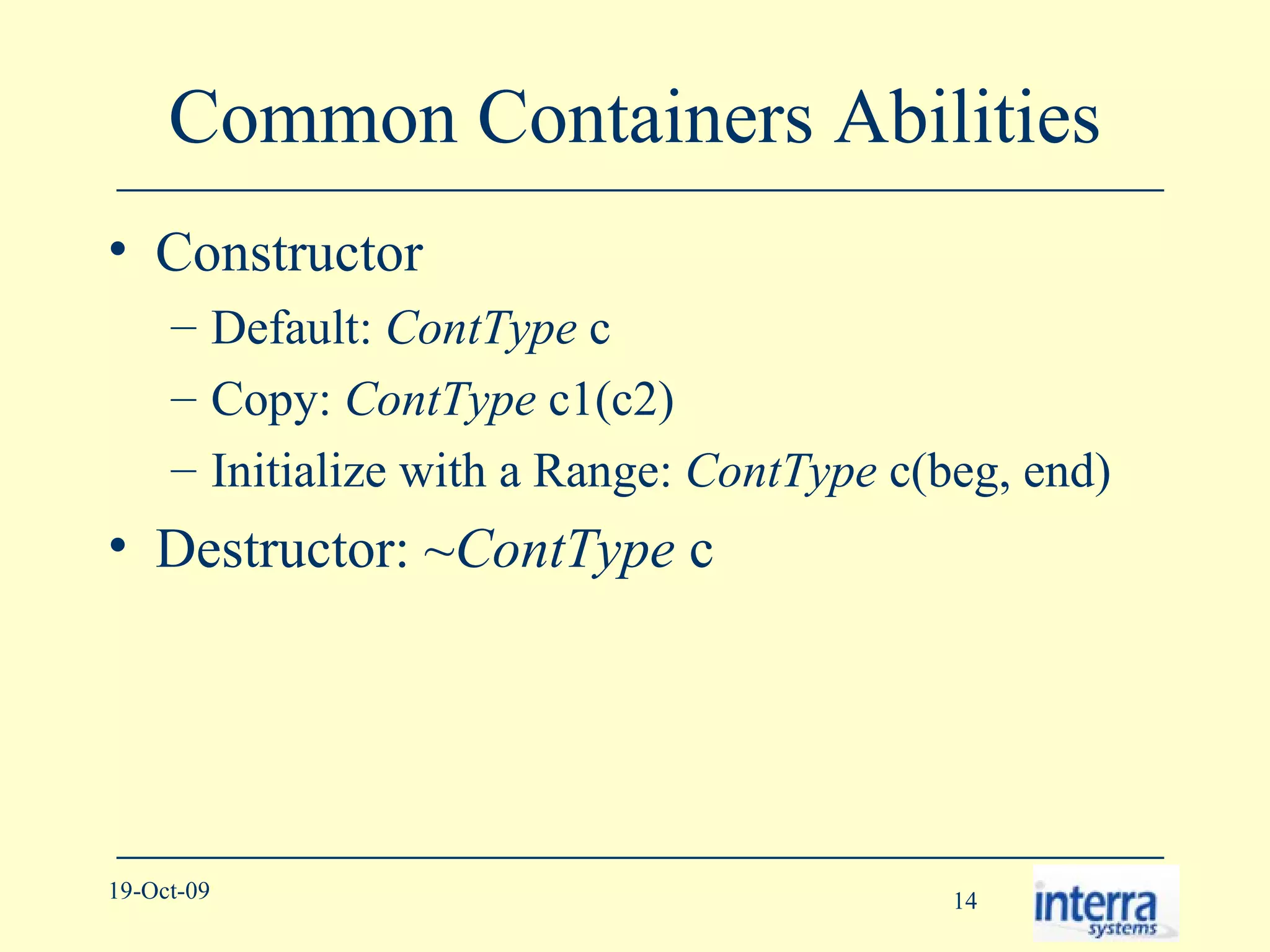 Common Containers Abilities Constructor Default:  ContType  c Copy:  ContType  c1(c2) Initialize with a Range:  ContType  c(beg, end) Destructor: ~ ContType  c 