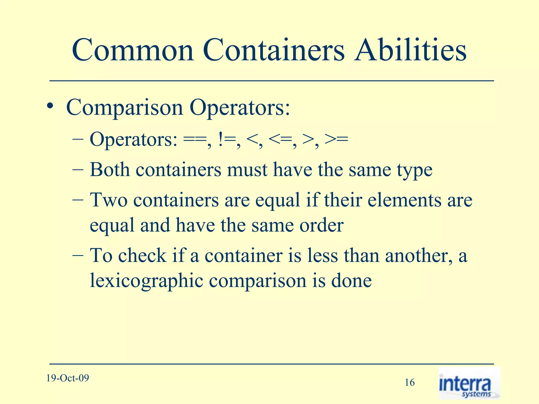Common Containers Abilities Comparison Operators: Operators: ==, !=, <, <=, >, >= Both containers must have the same type Two containers are equal if their elements are equal and have the same order To check if a container is less than another, a lexicographic comparison is done 
