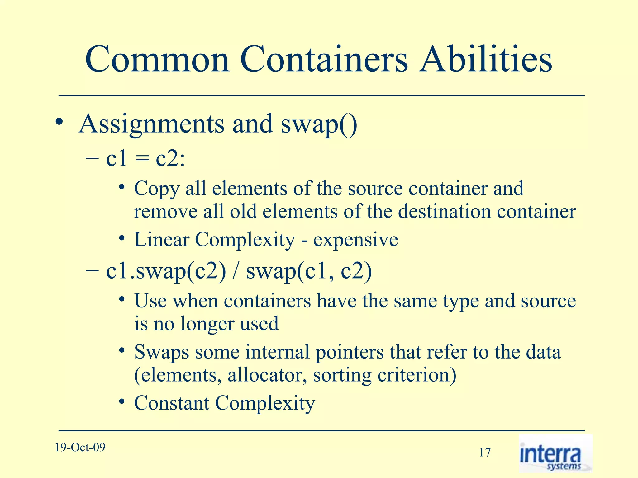 Common Containers Abilities Assignments and swap() c1 = c2:  Copy all elements of the source container and remove all old elements of the destination container Linear Complexity - expensive c1.swap(c2) / swap(c1, c2) Use when containers have the same type and source is no longer used Swaps some internal pointers that refer to the data (elements, allocator, sorting criterion) Constant Complexity 