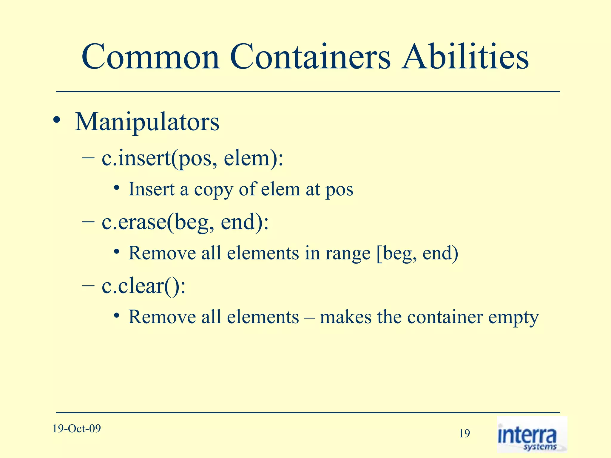 Common Containers Abilities Manipulators c.insert(pos, elem):  Insert a copy of elem at pos c.erase(beg, end):  Remove all elements in range [beg, end) c.clear():  Remove all elements – makes the container empty 