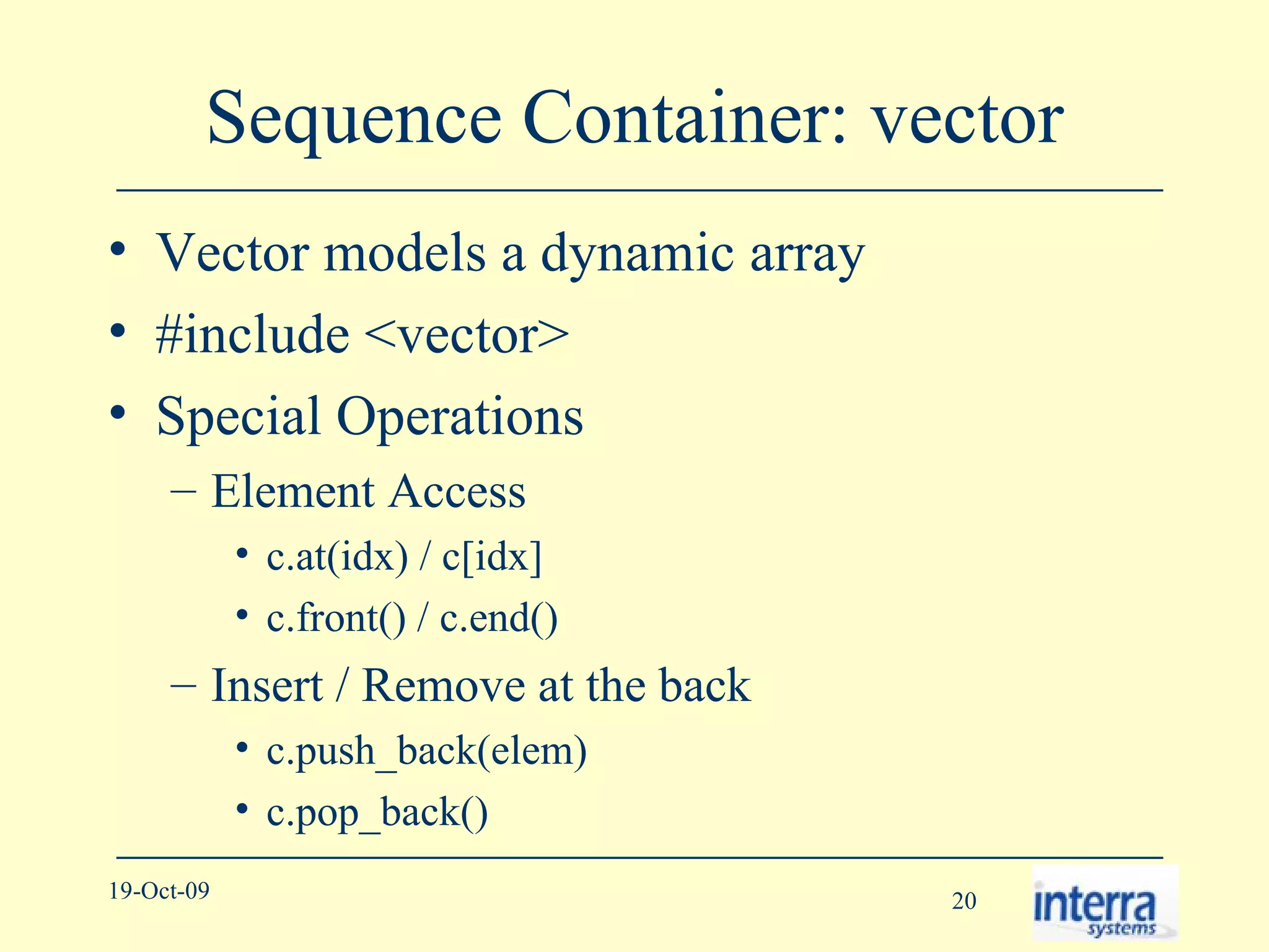 Sequence Container: vector Vector models a dynamic array #include <vector> Special Operations Element Access c.at(idx) / c[idx] c.front() / c.end() Insert / Remove at the back c.push_back(elem) c.pop_back() 