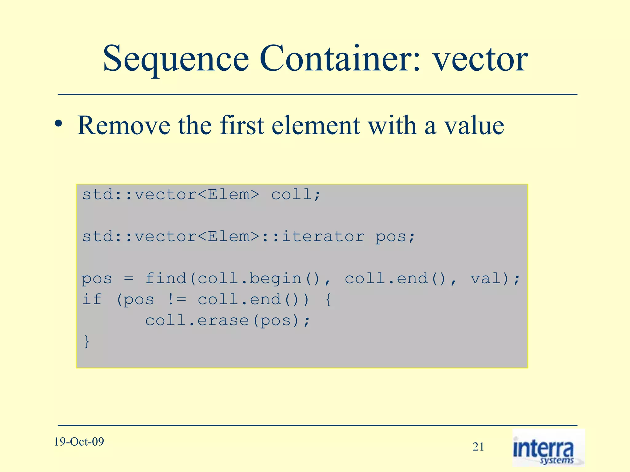 Sequence Container: vector Remove the first element with a value std::vector<Elem> coll; std::vector<Elem>::iterator pos; pos = find(coll.begin(), coll.end(), val); if (pos != coll.end()) { coll.erase(pos); } 