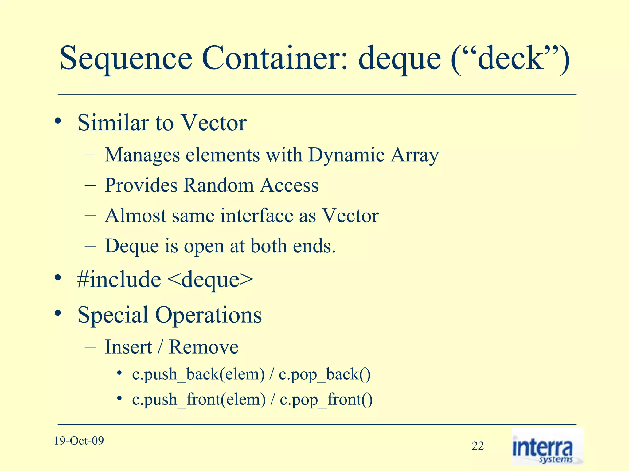 Sequence Container: deque (“deck”) Similar to Vector Manages elements with Dynamic Array Provides Random Access Almost same interface as Vector Deque is open at both ends. #include <deque> Special Operations Insert / Remove c.push_back(elem) / c.pop_back() c.push_front(elem) / c.pop_front() 