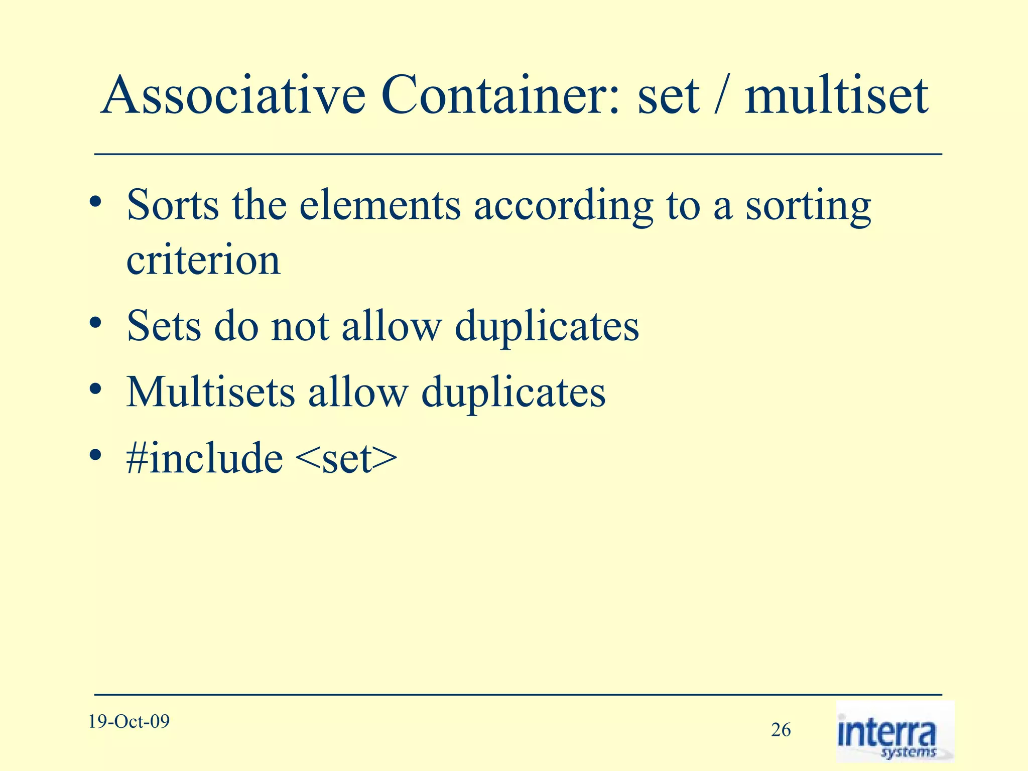 Associative Container: set / multiset Sorts the elements according to a sorting criterion Sets do not allow duplicates Multisets allow duplicates #include <set> 