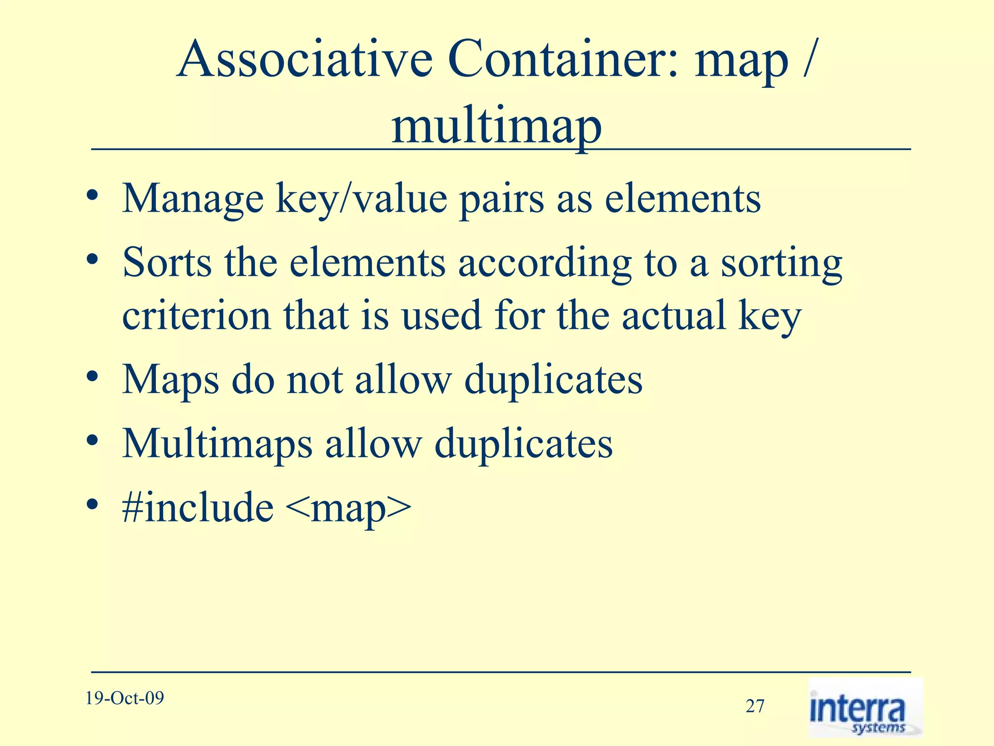 Associative Container: map / multimap Manage key/value pairs as elements Sorts the elements according to a sorting criterion that is used for the actual key Maps do not allow duplicates Multimaps allow duplicates #include <map> 