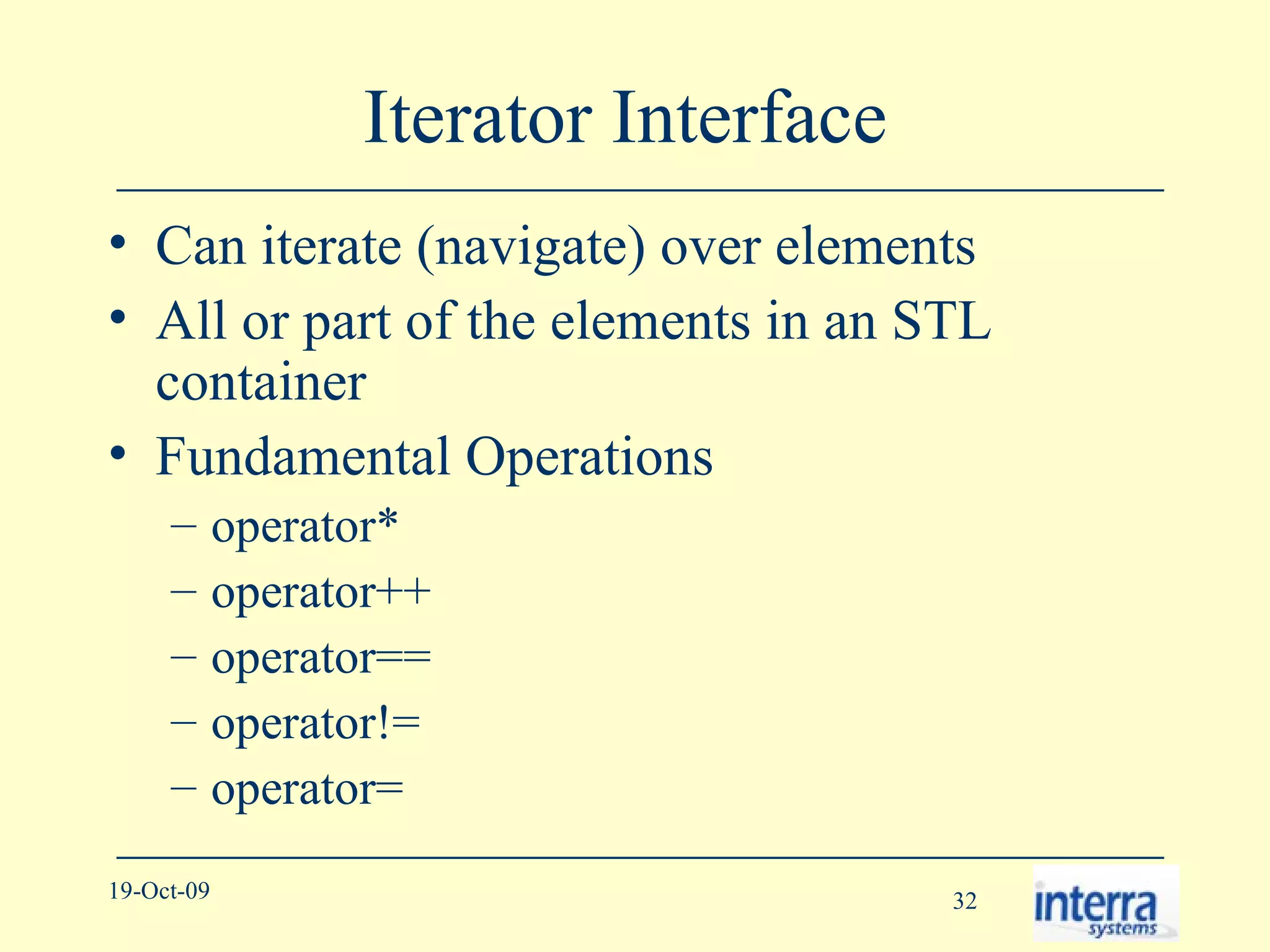 Iterator Interface  Can iterate (navigate) over elements All or part of the elements in an STL container Fundamental Operations operator* operator++ operator== operator!= operator= 