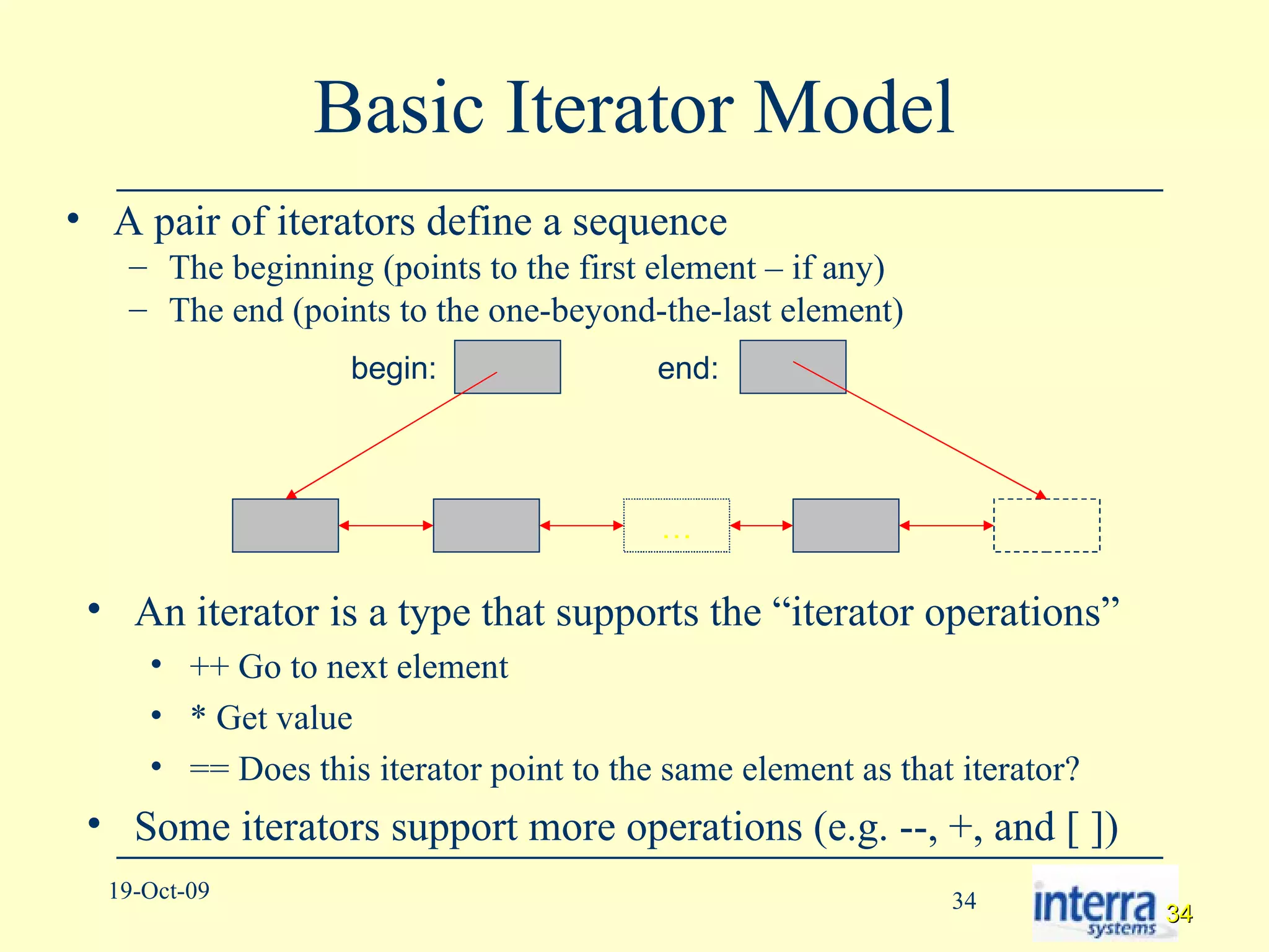 Basic Iterator Model A pair of iterators define a sequence The beginning (points to the first element – if any) The end (points to the one-beyond-the-last element) … begin: end: An iterator is a type that supports the “iterator operations” ++ Go to next element * Get value == Does this iterator point to the same element as that iterator? Some iterators support more operations (e.g. --, +, and [ ]) 