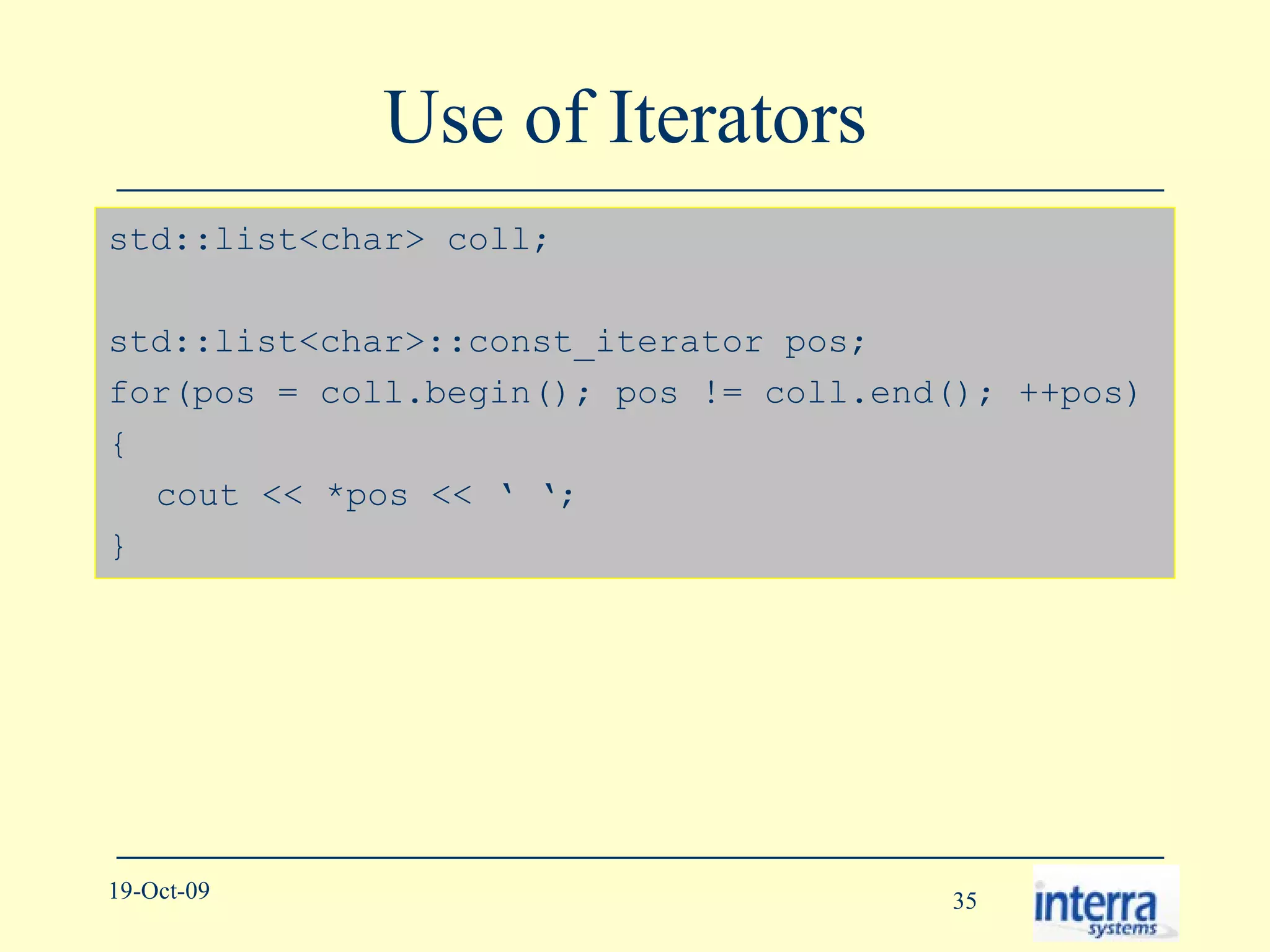 Use of Iterators  std::list<char> coll; std::list<char>::const_iterator pos; for(pos = coll.begin(); pos != coll.end(); ++pos) { cout << *pos << ‘ ‘; } 