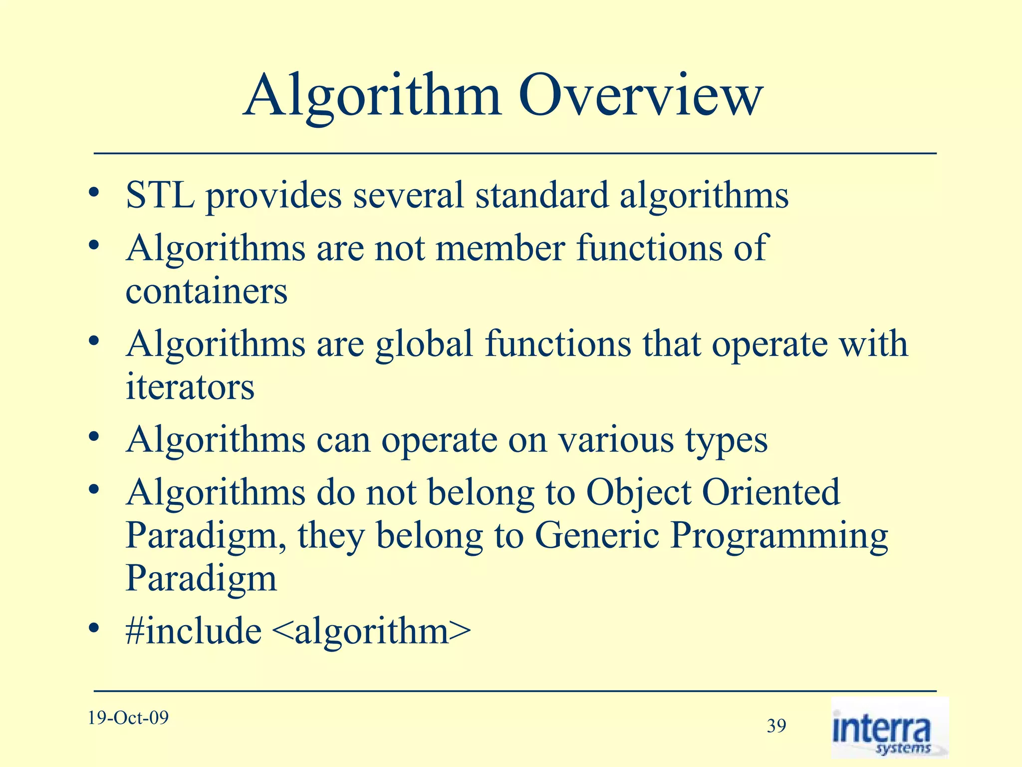Algorithm Overview  STL provides several standard algorithms Algorithms are not member functions of containers Algorithms are global functions that operate with iterators Algorithms can operate on various types Algorithms do not belong to Object Oriented Paradigm, they belong to Generic Programming Paradigm #include <algorithm> 