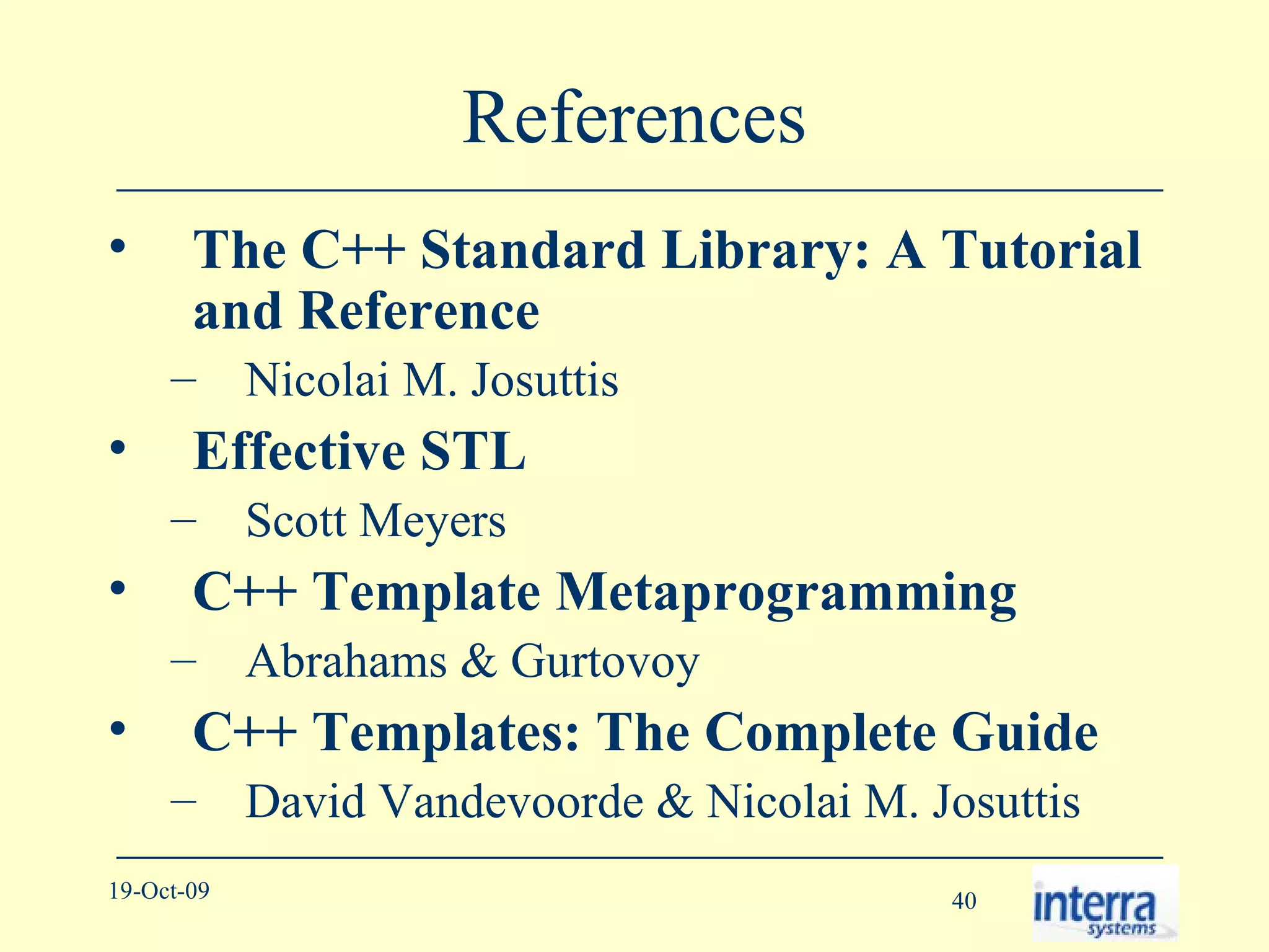 References The C++ Standard Library: A Tutorial and Reference Nicolai M. Josuttis Effective STL Scott Meyers C++ Template Metaprogramming Abrahams & Gurtovoy C++ Templates: The Complete Guide   David Vandevoorde & Nicolai M. Josuttis 