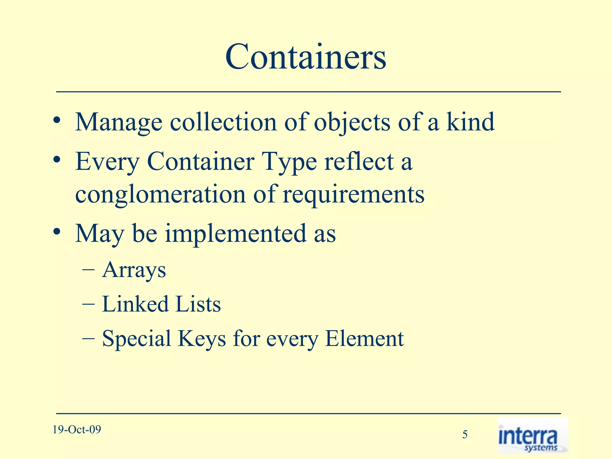 Containers Manage collection of objects of a kind Every Container Type reflect a conglomeration of requirements May be implemented as  Arrays Linked Lists Special Keys for every Element 