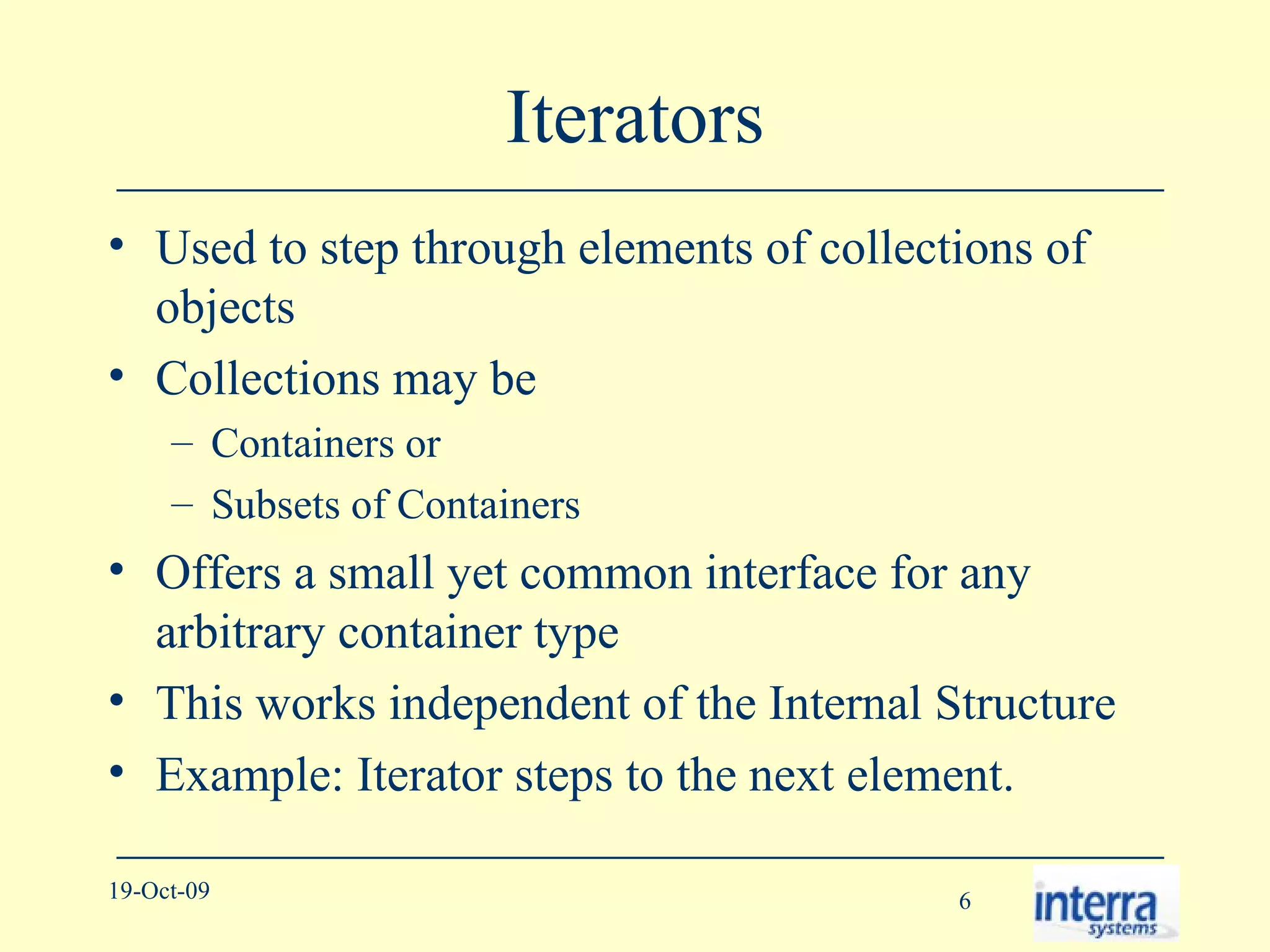 Iterators Used to step through elements of collections of objects Collections may be  Containers or Subsets of Containers Offers a small yet common interface for any arbitrary container type This works independent of the Internal Structure Example: Iterator steps to the next element. 