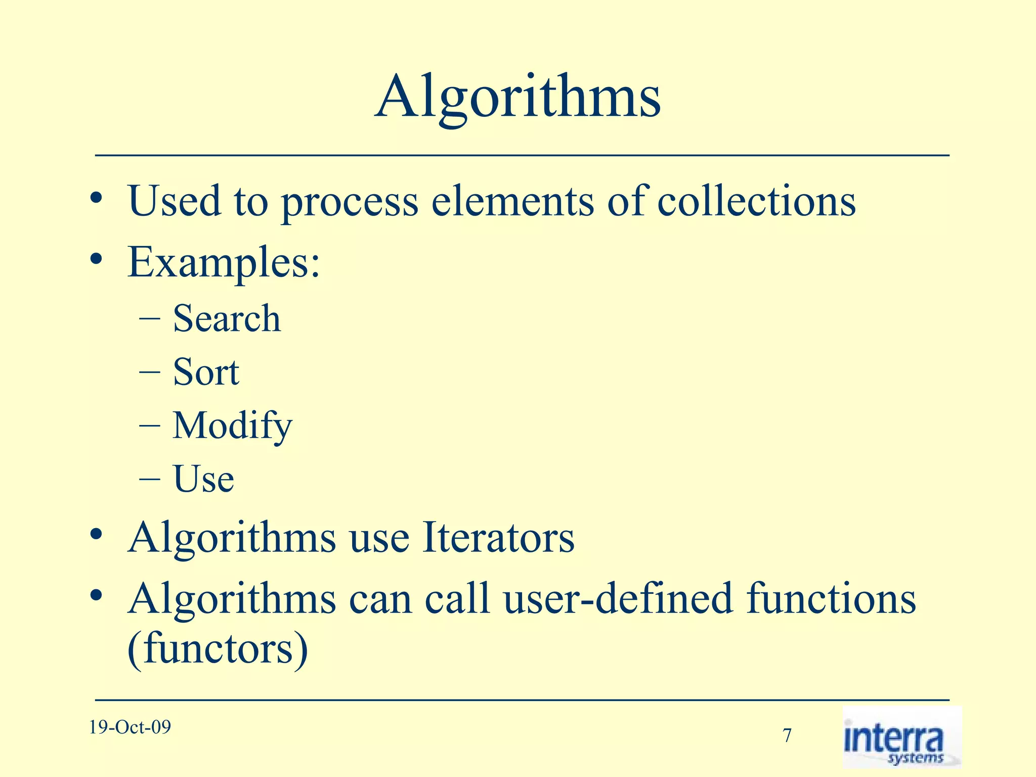 Algorithms Used to process elements of collections Examples: Search Sort Modify Use Algorithms use Iterators Algorithms can call user-defined functions (functors) 