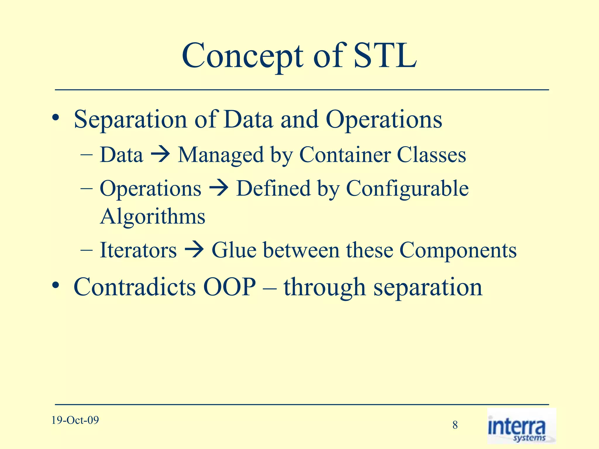 Concept of STL Separation of Data and Operations Data    Managed by Container Classes Operations    Defined by Configurable Algorithms Iterators    Glue between these Components Contradicts OOP – through separation 