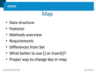 Map
•   Data structure
•   Features
•   Methods overview
•   Requirements
•   Differences from Set
•   What better to use [] or insert()?
•   Proper way to change key in map
 