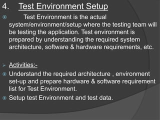 4. Test Environment Setup
 Test Environment is the actual
system/environment/setup where the testing team will
be testing the application. Test environment is
prepared by understanding the required system
architecture, software & hardware requirements, etc.
 Activities:-
 Understand the required architecture , environment
set-up and prepare hardware & software requirement
list for Test Environment.
 Setup test Environment and test data.
 