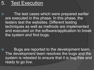5. Test Execution
 The test cases which were prepared earlier
are executed in this phase. In this phase, the
testers test the websites. Different testing
techniques as well as methods are implemented
and executed on the software/application to break
the system and find bugs.
 Bugs are reported to the development team.
The development team resolves the bugs and the
system is retested to ensure that it is bug free and
ready to go live.
 