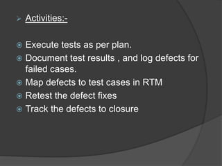  Activities:-
 Execute tests as per plan.
 Document test results , and log defects for
failed cases.
 Map defects to test cases in RTM
 Retest the defect fixes
 Track the defects to closure
 