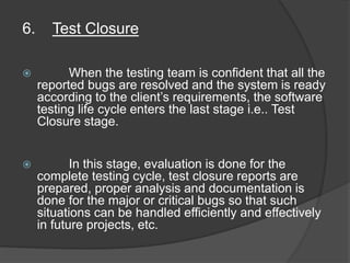 6. Test Closure
 When the testing team is confident that all the
reported bugs are resolved and the system is ready
according to the client’s requirements, the software
testing life cycle enters the last stage i.e.. Test
Closure stage.
 In this stage, evaluation is done for the
complete testing cycle, test closure reports are
prepared, proper analysis and documentation is
done for the major or critical bugs so that such
situations can be handled efficiently and effectively
in future projects, etc.
 