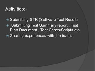 Activities:-
 Submitting STR (Software Test Result)
 Submitting Test Summary report , Test
Plan Document , Test Cases/Scripts etc.
 Sharing experiences with the team.
 