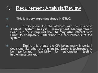 1. Requirement Analysis/Review
 This is a very important phase in STLC.
 In this phase the QA interacts with the Business
Analyst, System Analyst, Development Manager/Team
Lead, etc. or if required the QA may also interact with
Client to completely understand the requirements of the
system.
 During this phase the QA takes many important
decisions like what are the testing types & techniques to
be performed, feasibility for automation testing
implementation, etc.
 