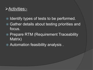 Activities:-
 Identify types of tests to be performed.
 Gather details about testing priorities and
focus.
 Prepare RTM (Requirement Traceability
Matrix)
 Automation feasibility analysis .
 