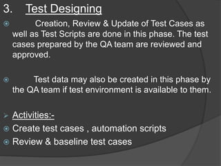 3. Test Designing
 Creation, Review & Update of Test Cases as
well as Test Scripts are done in this phase. The test
cases prepared by the QA team are reviewed and
approved.
 Test data may also be created in this phase by
the QA team if test environment is available to them.
 Activities:-
 Create test cases , automation scripts
 Review & baseline test cases
 
