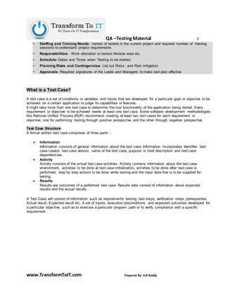 QA –Testing Material 5
www.TransformToIT.com Prepared By: A.B Reddy
• Staffing and Training Needs- names of testers in the current project and required number of training
sessions to understand project requirements
• Responsibilities- Work allocation to testers Module wise etc.
• Schedule- Dates and Times when Testing to be started.
• Planning Risks and Contingencies- List out Risks , and Risk mitigation
• Approvals- Required signatures of the Leads and Managers to make test plan effective
What is a Test Case?
A test case is a set of conditions or variables and inputs that are developed for a particular goal or objective to be
achieved on a certain application to judge its capabilities or features.
It might take more than one test case to determine the true functionality of the application being tested. Every
requirement or objective to be achieved needs at least one test case. Some software development methodologies
like Rational Unified Process (RUP) recommend creating at least two test cases for each requirement or
objective; one for performing testing through positive perspective and the other through negative perspective.
Test Case Structure
A formal written test case comprises of three parts -
 Information
Information consists of general information about the test case. Information incorporates Identifier, test
case creator, test case version, name of the test case, purpose or brief description and test case
dependencies.
 Activity
Activity consists of the actual test case activities. Activity contains information about the test case
environment, activities to be done at test case initialization, activities to be done after test case is
performed, step by step actions to be done while testing and the input data that is to be supplied for
testing.
 Results
Results are outcomes of a performed test case. Results data consist of information about expected
results and the actual results.
A Test Case will consist of information such as requirements testing, test steps, verification steps, prerequisites,
Actual result, Expected result etc. A set of inputs, execution preconditions, and expected outcomes developed for
a particular objective, such as to exercise a particular program path or to verify compliance with a specific
requirement.
 
