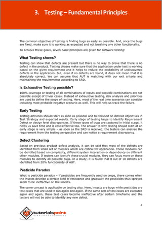 STLC
4
The common objective of testing is finding bugs as early as possible. And, once the bugs
are fixed, make sure it is working as expected and not breaking any other functionality.
To achieve these goals, seven basic principles are given for software testing:
What Testing shows?
Testing can show that defects are present but there is no way to prove that there is no
defect in the product. Testing phases make sure that the application under test is working
based on the given requirement and it helps to reduce the probability of undiscovered
defects in the application. But, even if no defects are found, it does not mean that it is
absolutely correct. We can assume that AUT is matching with our exit criteria and
maintaining the requirements according to SRD.
Is Exhaustive Testing possible?
100% coverage or testing of all combinations of inputs and possible combinations are not
possible except of trivial cases. Instead of exhaustive testing, risk analysis and priorities
are used to define the scope of testing. Here, most of the real time scenarios can consider
including most probable negative scenario as well. This will help us track the failure.
Early Testing
Testing activities should start as soon as possible and be focused on defined objectives in
Test Strategy and expected results. Early stage of testing helps to identify Requirement
Defect or design level discrepancies. If these types of bugs are captured in initial stage, it
helps us save time and is cost-effective too. The answer to why testing should start at an
early stage is very simple – as soon as the SRD is received, the testers can analyze the
requirement from the testing perspective and can notice a requirement discrepancy.
Defect Clustering
Based on previous product defect analysis, it can be said that most of the defects are
identified from small set of modules which are critical for application. These modules can
be identified based on complexity, different system interaction or dependency on different
other modules. If testers can identify these crucial modules, they can focus more on these
modules to identify all possible bugs. In a study, it is found that 8 out of 10 defects are
identified from 20% functionality of AUT.
Pesticide Paradox
What is pesticide paradox – if pesticides are frequently used on crops, there comes when
the insects develop a certain kind of resistance and gradually the pesticides thus sprayed
seem to be ineffective on the insects.
The same concept is applicable on testing also. Here, insects are bugs while pesticides are
test cases that are used to run again and again. If the same sets of test cases are executed
again and again, these test cases become ineffective after certain timeframe and the
testers will not be able to identify any new defect.
3. Testing – Fundamental Principles
 