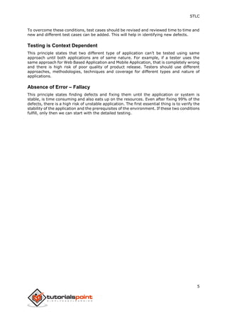 STLC
5
To overcome these conditions, test cases should be revised and reviewed time to time and
new and different test cases can be added. This will help in identifying new defects.
Testing is Context Dependent
This principle states that two different type of application can’t be tested using same
approach until both applications are of same nature. For example, if a tester uses the
same approach for Web Based Application and Mobile Application, that is completely wrong
and there is high risk of poor quality of product release. Testers should use different
approaches, methodologies, techniques and coverage for different types and nature of
applications.
Absence of Error – Fallacy
This principle states finding defects and fixing them until the application or system is
stable, is time consuming and also eats up on the resources. Even after fixing 99% of the
defects, there is a high risk of unstable application. The first essential thing is to verify the
stability of the application and the prerequisites of the environment. If these two conditions
fulfill, only then we can start with the detailed testing.
 