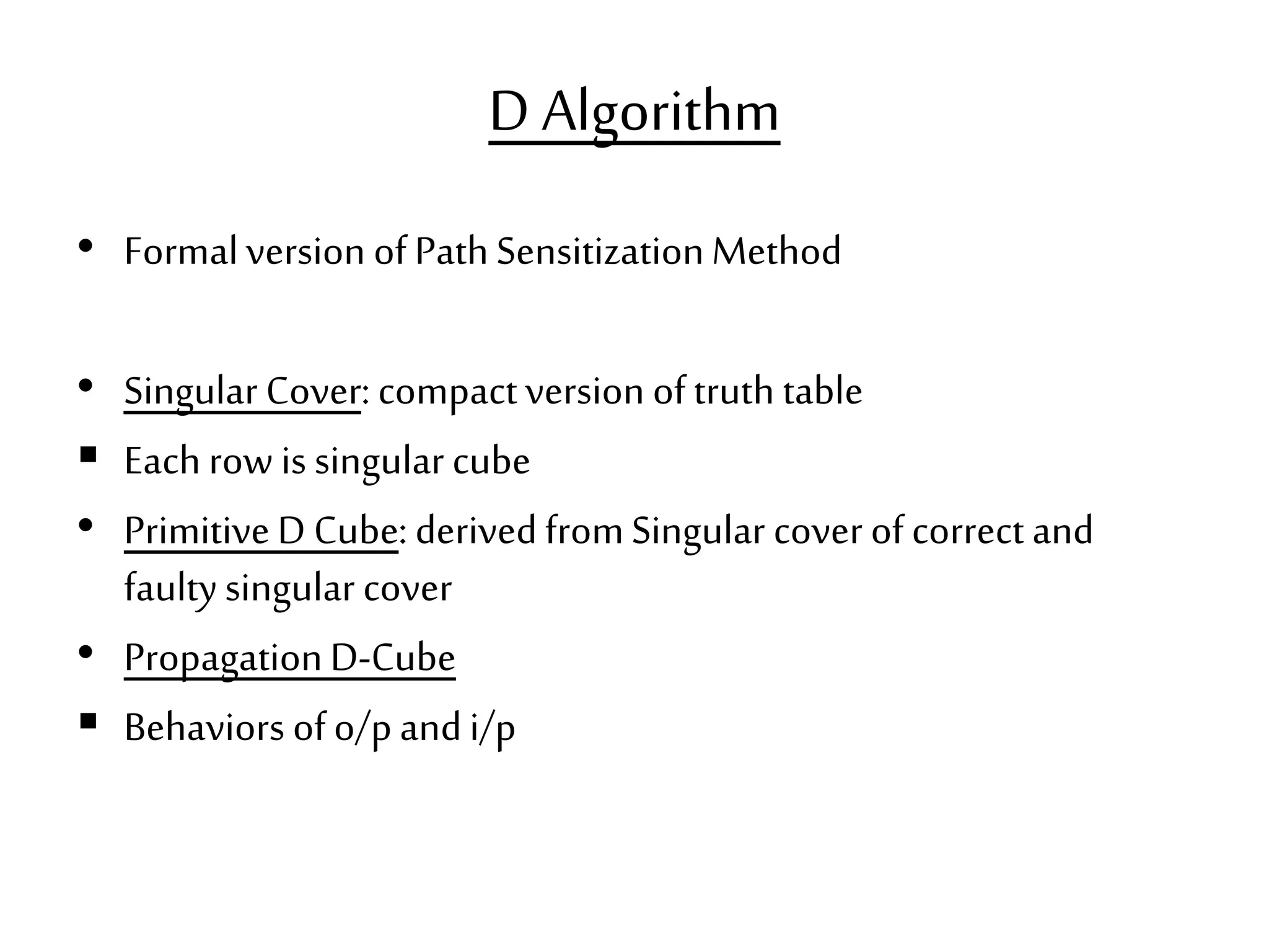 D Algorithm • Formalversion of PathSensitizationMethod • Singular Cover: compactversion oftruth table  Each row is singular cube • PrimitiveD Cube: derivedfromSingular cover ofcorrect and faultysingular cover • PropagationD-Cube  Behaviors ofo/pandi/p 
