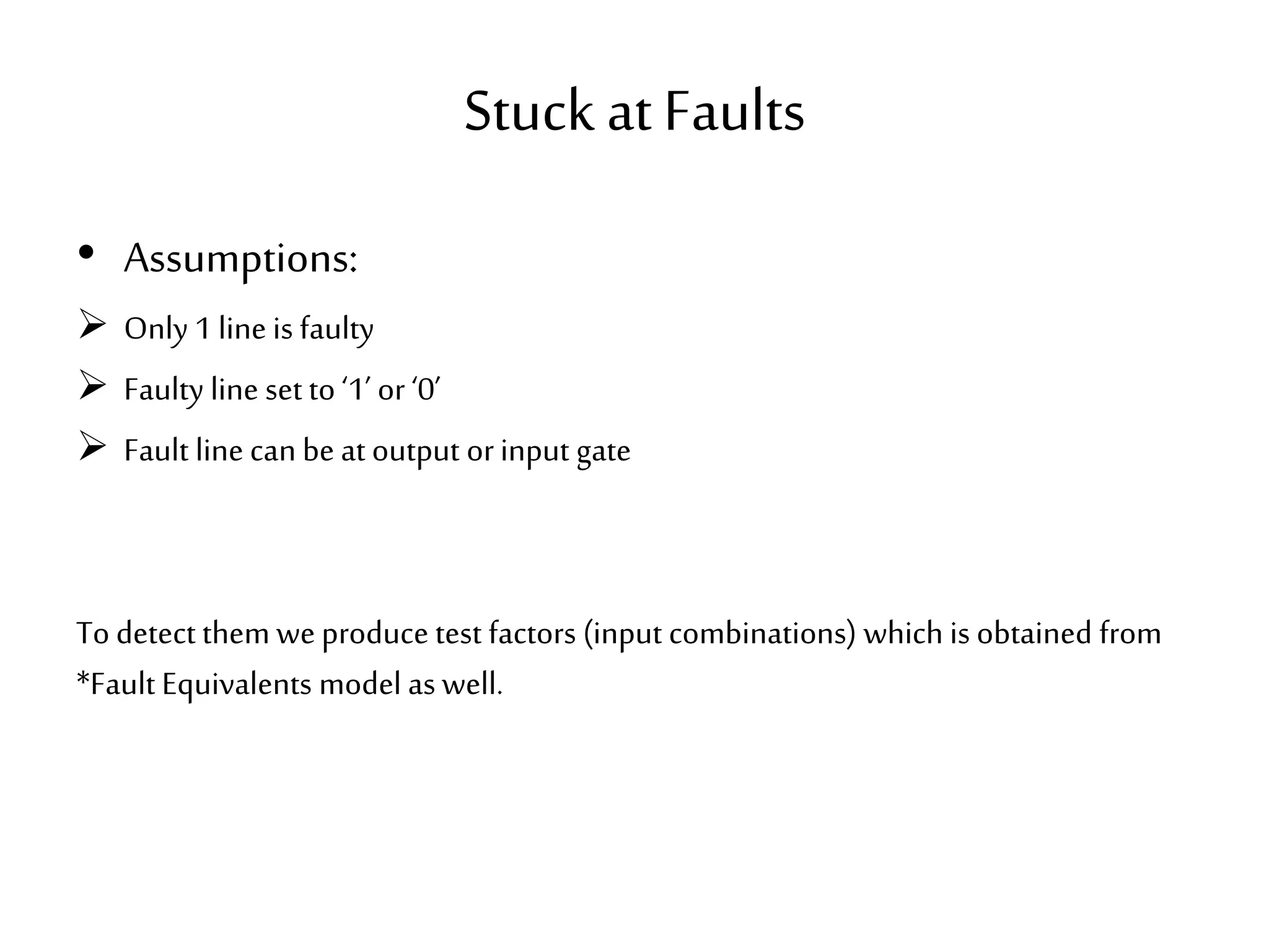 Stuck atFaults • Assumptions:  Only 1 line is faulty  Faulty line set to ‘1’ or ‘0’  Fault line can be at output orinput gate To detect them weproduce test factors (input combinations) which is obtained from *Fault Equivalents model as well. 