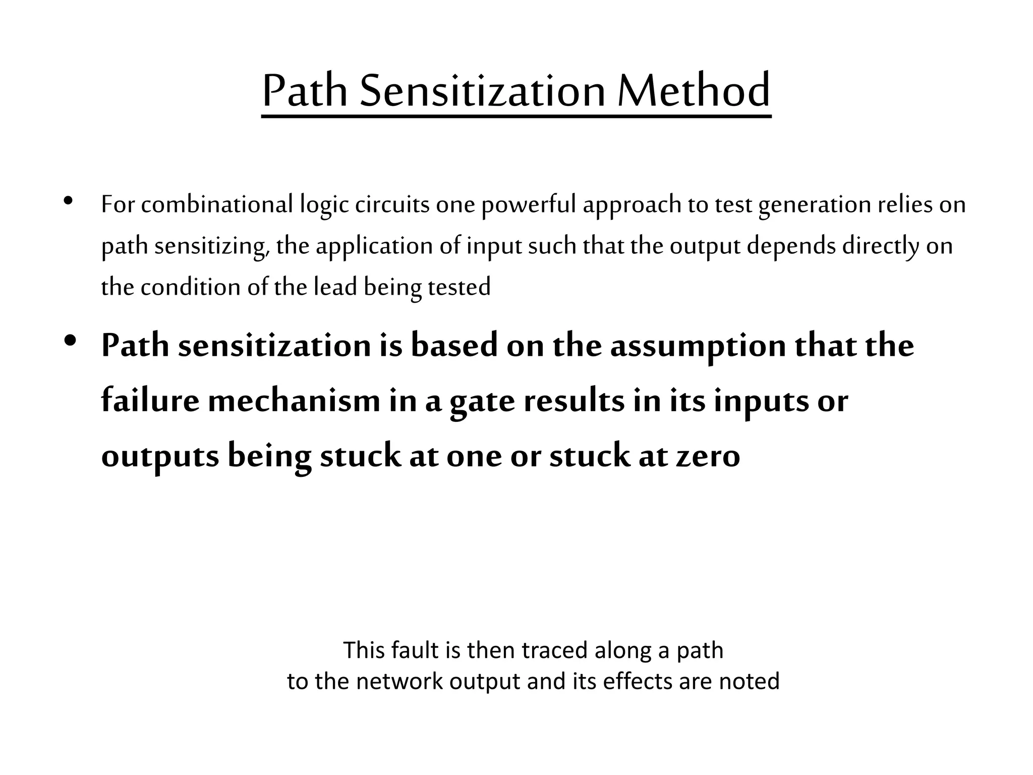 Path SensitizationMethod • Forcombinational logic circuits onepowerful approach to test generation relies on path sensitizing, the application of input such that the output depends directly on the condition of the lead being tested • Path sensitizationis based on the assumption that the failuremechanismina gate results inits inputs or outputs being stuck atone or stuck at zero This fault is then traced along a path to the network output and its effects are noted 
